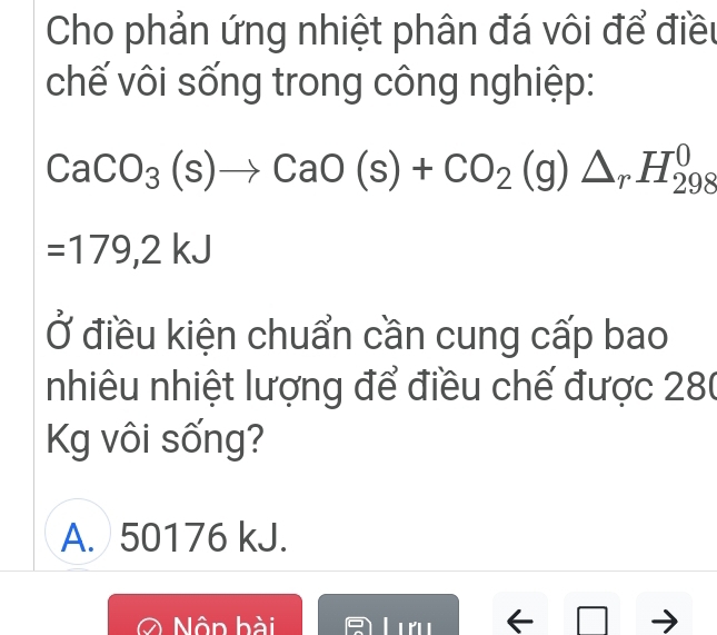 Cho phản ứng nhiệt phân đá vôi để điều
chế vôi sống trong công nghiệp:
CaCO_3(s)to CaO(s)+CO_2(g)△ _rH_(298)^0
=179,2kJ
Ở điều kiện chuẩn cần cung cấp bao
nhiêu nhiệt lượng để điều chế được 280
Kg vôi sống?
A. 50176 kJ.
Nôn bài ←