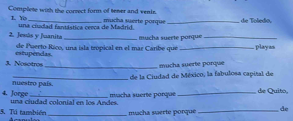 Complete with the correct form of tener and venir. 
1. Yo _mucha suerte porque _de Toledo, 
una ciudad fantástica cerca de Madrid. 
2. Jesús y Juanita_ 
mucha suerte porque_ 
de Puerto Rico, una isla tropical en el mar Caribe que _playas 
estupendas. 
3. Nosotros _mucha suerte porque 
_de la Ciudad de México, la fabulosa capital de 
nuestro país. 
4. Jorge __de Quito, 
mucha suerte porque 
una ciudad colonial en los Andes. 
5. Tú también _mucha suerte porque 
_de