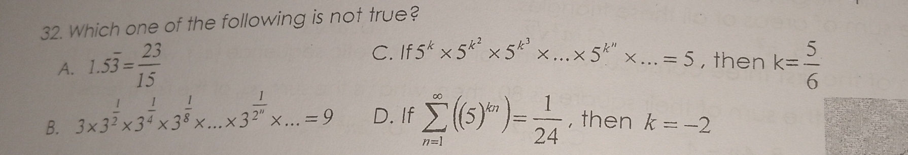 Which one of the following is not true?
C. If5^k* 5^(k^2)* 5^(k^3)* ...* 5^(k^n)* ...=5 , then
A. 1.5overline 3= 23/15  k= 5/6 
B. 3* 3^(frac 1)2* 3^(frac 1)4* 3^(frac 1)8* ...* 3^(frac 1)2^n* ...=9 _ D. If sumlimits _(n=1)^(∈fty)((5)^kn)= 1/24  , then k=-2