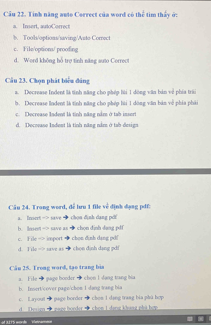 Cầu 22. Tính năng auto Correct của word có thể tìm thấy ở:
a. Insert, autoCorrect
b. Tools/options/saving/Auto Correct
c. File/options/ proofing
d. Word không hỗ trợ tính năng auto Correct
Câu 23. Chọn phát biểu đúng
a. Decrease Indent là tính năng cho phép lùi 1 dòng văn bản về phía trái
b. Decrease Indent là tính năng cho phép lùi 1 dòng văn bản về phía phải
c. Decrease Indent là tính năng nằm ở tab insert
d. Decrease Indent là tính năng nằm ở tab design
Câu 24. Trong word, để lưu 1 file về định dạng pdf:
a. Insert => save chọn định dạng pdf
b. Insert => save as chọn định dang pdf
c. File => import chọn định dang pdf
d. File => save as chọn định dạng pdf
Câu 25. Trong word, tạo trang bìa
a. File page border chọn 1 dạng trang bìa
b. Insert/cover page/chọn 1 dạng trang bìa
c. Layout page border chọn 1 dạng trang bìa phù hợp
d. Design page border chọn 1 dang khung phù hợp
of 3275 words Vietnamese