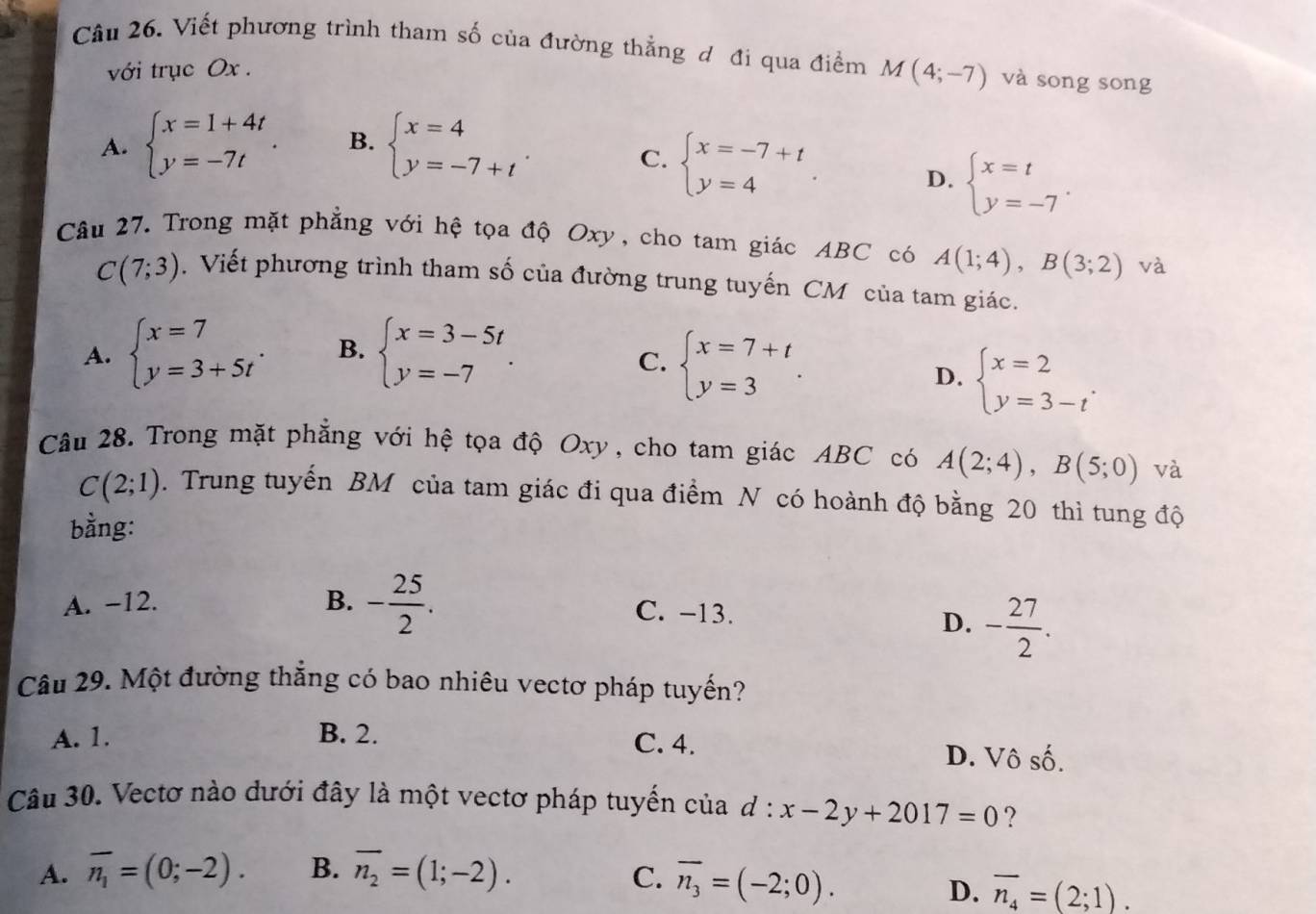 Viết phương trình tham số của đường thẳng đ đi qua điểm M(4;-7) và song song
với trục Ox .
A. beginarrayl x=1+4t y=-7tendarray. . B. beginarrayl x=4 y=-7+tendarray. .
C. beginarrayl x=-7+t y=4endarray. .
D. beginarrayl x=t y=-7endarray. .
Câu 27. Trong mặt phẳng với hệ tọa độ Oxy, cho tam giác ABC có A(1;4),B(3;2) và
C(7;3). Viết phương trình tham số của đường trung tuyến CM của tam giác.
A. beginarrayl x=7 y=3+5tendarray. . B. beginarrayl x=3-5t y=-7endarray. .
C. beginarrayl x=7+t y=3endarray. .
D. beginarrayl x=2 y=3-tendarray. .
Câu 28. Trong mặt phẳng với hệ tọa độ Oxy, cho tam giác ABC có A(2;4),B(5;0) và
C(2;1). Trung tuyến BM của tam giác đi qua điểm N có hoành độ bằng 20 thì tung độ
bằng:
A. -12. B. - 25/2 . C. -13.
D. - 27/2 .
Câu 29. Một đường thắng có bao nhiêu vectơ pháp tuyến?
A. 1. B. 2. C. 4. D. Vô shat hat O.
Câu 30. Vectơ nào dưới đây là một vectơ pháp tuyến của d:x-2y+2017=0 ?
A. overline n_1=(0;-2). B. overline n_2=(1;-2). C. overline n_3=(-2;0).
D. overline n_4=(2;1).