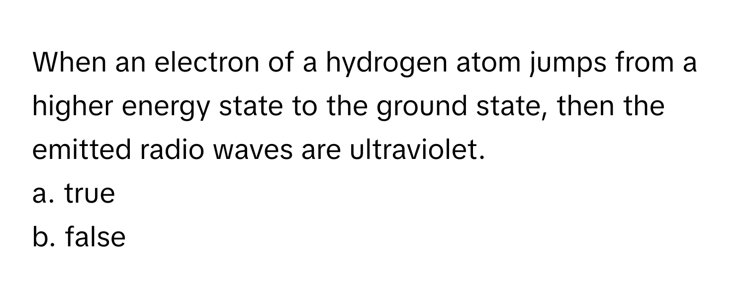 When an electron of a hydrogen atom jumps from a higher energy state to the ground state, then the emitted radio waves are ultraviolet. 

a. true
b. false