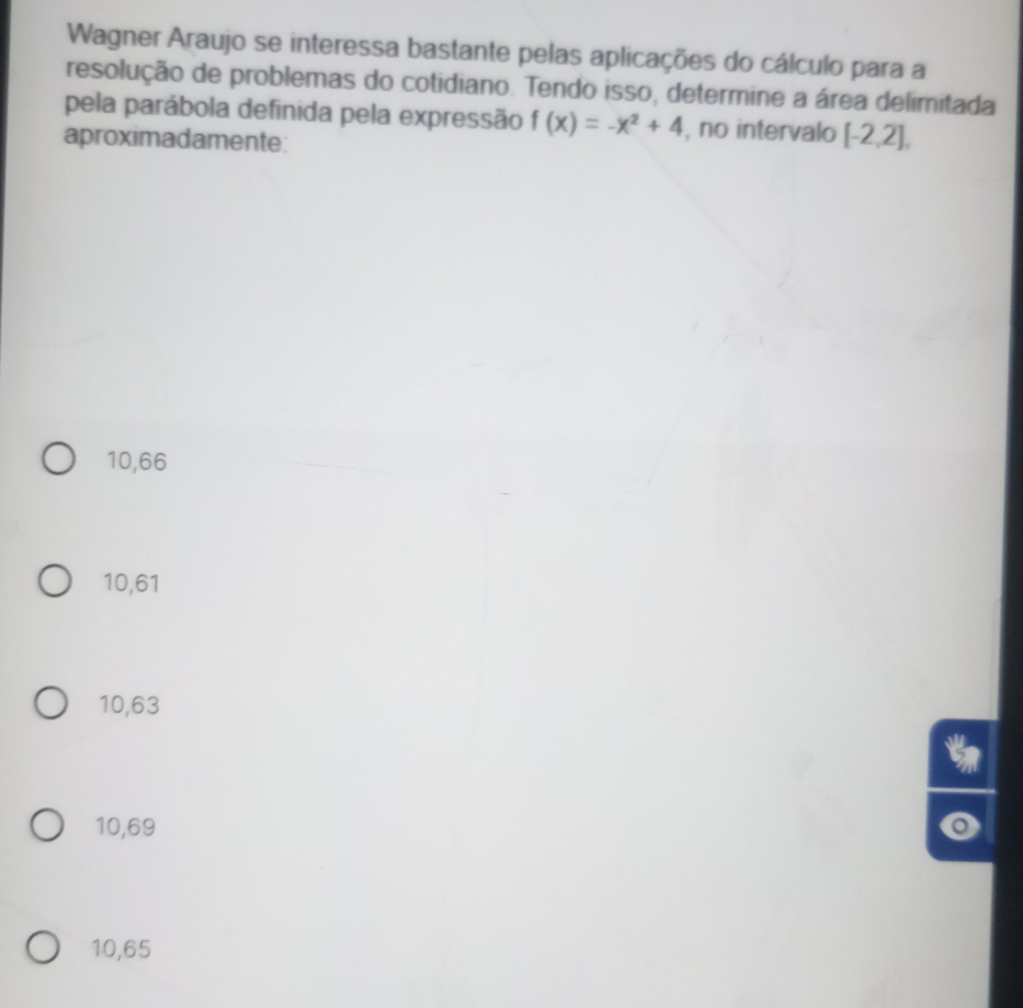 Wagner Araujo se interessa bastante pelas aplicações do cálculo para a
resolução de problemas do cotidiano. Tendo isso, determine a área delimitada
pela parábola definida pela expressão f(x)=-x^2+4 , no intervalo [-2,2], 
aproximadamente:
10,66
10,61
10,63
t
10,69
10,65