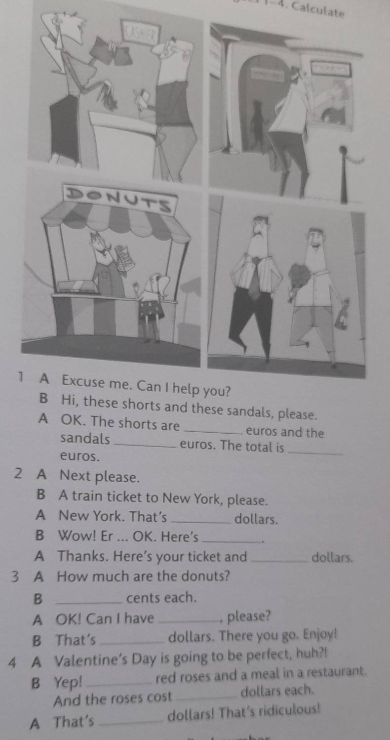 1-4 . Calculate 
1 
lease. 
A OK. The shorts are _euros and the 
sandals _euros. The total is 
euros. 
_ 
2 A Next please. 
B A train ticket to New York, please. 
A New York. That’s _dollars. 
B Wow! Er ... OK. Here's_ 
. 
A Thanks. Here’s your ticket and_ dollars. 
3 A How much are the donuts? 
B _cents each. 
A OK! Can I have_ , please? 
B That's _dollars. There you go. Enjoy! 
4 A Valentine’s Day is going to be perfect, huh?! 
B Yep! _red roses and a meal in a restaurant. 
And the roses cost _dollars each. 
A That's _dollars! That’s ridiculous!