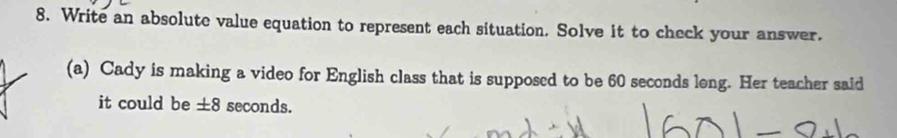 Write an absolute value equation to represent each situation. Solve it to check your answer. 
(a) Cady is making a video for English class that is supposed to be 60 seconds long. Her teacher said 
it could be ±8 seconds.