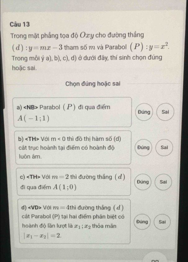 Trong mặt phẳng tọa độ Ox y cho đường thắng
(d):y=mx-3 tham số m và Parabol (P):y=x^2. 
Trong mỗi ý a), b), c), d) ở dưới đây, thí sinh chọn đúng
hoặc sai.
Chọn đúng hoặc sai
a) Parabol (P đi qua điểm
Đúng Sai
A(-1;1)
b) Với m<0</tex> thì đồ thị hàm số (d)
cắt trục hoành tại điểm có hoành độ Đúng Sai
luôn âm.
c) ∠ TH> * Với m=2thi đường thẳng (d) Đúng Sai
đi qua điểm A(1;0)
d) ∠ VD> Với m=4thi đường thắng ( d)
cất Parabol (P) tại hai điểm phân biệt có Sai
hoành độ lần lượt là x_1; x_2 thỏa mãn Đúng
|x_1-x_2|=2.