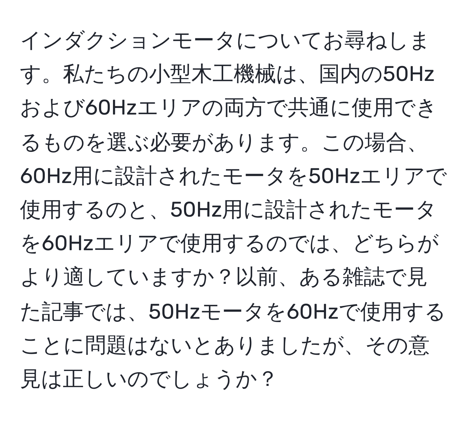 インダクションモータについてお尋ねします。私たちの小型木工機械は、国内の50Hzおよび60Hzエリアの両方で共通に使用できるものを選ぶ必要があります。この場合、60Hz用に設計されたモータを50Hzエリアで使用するのと、50Hz用に設計されたモータを60Hzエリアで使用するのでは、どちらがより適していますか？以前、ある雑誌で見た記事では、50Hzモータを60Hzで使用することに問題はないとありましたが、その意見は正しいのでしょうか？