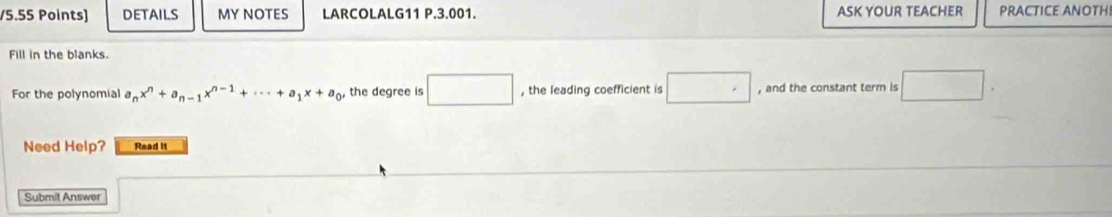 DETAILS MY NOTES LARCOLALG11 P.3.001. ASK YOUR TEACHER PRACTICE ANOTH 
Fill in the blanks. 
For the polynomial a_nx^n+a_n-1x^(n-1)+·s +a_1x+a_0, the degree is □ , the leading coefficient is □ , and the constant term is □. 
Need Help? Read it 
Submit Answer