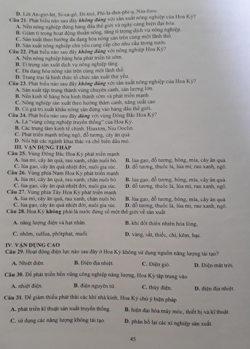 D. Lôt An-giơ-let, Si-ca-gô, Đi-troi, Phi-la-đen-phi-a, Niu-Iooc.
Câu 21. Phát biểu nào sau đây không đúng với sản xuất nông nghiệp của Hoa Kỳ?
A. Nền nông nghiệp đứng hàng đầu thế giới và ngày càng hiện đại hóa.
B. Giám tỉ trọng hoạt động thuân nông, tăng tỉ trọng dịch vụ nông nghiệp.
C. Sản xuất theo hướng đa dạng hóa nông sản trên cùng một lãnh thổ.
D. Sản xuất nông nghiệp chủ yếu cung cấp cho nhu câu trong nước.
Cầu 22. Phát biểu nào sau đây không đủng với nông nghiệp Hoa Kỳ?
A. Nễn nông nghiệp hàng hóa phát triển từ sớm.
B. Tỉ trọng sản xuất địch vụ nông nghiệp tăng
C. Đa đạng hóa nông sản trên cùng một lãnh thổ
D. Trang trại là hình thức tổ chức sản xuất thứ yếu.
Câu 23. Phát biểu nào sau đây không đúng với sản xuất nông nghiệp của Hoa Kỳ?
A. Sản xuất tập trung thành vùng chuyên canh, sản lượng lớn.
B. Nền kinh tế hàng hóa hình thành sớm và phát triển mạnh.
C. Nông nghiệp sản xuất theo hướng thâm canh, năng suất cao
D. Có giá trị xuất khẩu nông sản đứng vào hàng đầu thế giới.
Câu 24. Phát biểu nào sau đây đúng với vùng Đông Bắc Hoa Kỳ?
A. Là ''vùng công nghiệp truyền thống'' của Hoa Kỳ.
B. Các trung tâm kinh tế chính: Hiuxtơn, Niu Ooclin.
C. Phát triển mạnh trồng ngô, đỗ tương, cây ăn quả.
D. Nổi bật các ngành khai thác và chế biến dầu mỏ.
III Vận dụng tháp
Câu 25. Vùng Đông Bắc Hoa Kỳ phát triển mạnh
A. lúa mì, cây ăn quả, rau xanh, chăn nuôi bò. B. lúa gạo, đỗ tượng, bông, mía, cây ăn quả.
C. lúa gạo, cây ăn quả nhiệt đới, nuôi gia súc. D. đỗ tương, thuốc lá, lúa mì, rau xanh, ngô.
Câu 26. Vùng phía Nam Hoa Kỳ phát triển mạnh
A. lúa mì, cây ăn quả, rau xanh, chăn nuôi bò. B. lúa gạo, đỗ tương, bông, mía, cây ăn quả.
C. lúa gạo, cây ăn quả nhiệt đới, nuôi gia súc. D. đỗ tương, thuốc lá, lúa mì, rau xanh, ngô.
Câu 27. Vùng phía Tây Hoa Kỳ phát triển mạnh
A. lúa mì, cây ăn quả, rau xanh, chăn nuôi bò. B. lúa gạo, đỗ tương, bông, mía, cây ăn quả.
C. lúa gạo, cây ăn quả nhiệt đới, nuôi gia súc. D. đỗ tương, thuốc lá, lúa mì, rau xanh, ngô.
Câu 28. Hoa Kỳ không phải là nước đứng số một thế giới về sản xuất
A. năng lượng điện và hạt nhân B. khí đốt thiên nhiên hóa lỏng,
C. nhôm, sulfua, phôtphat, muối. D. vàng, sắt, thiếc, chì, kẽm, bạc.
IV. VẠN DỤNG CAO
Câu 29. Hoạt động điện lực nào sau đây ở Hoa Kỳ không sử dụng nguồn năng lượng tái tạo?
A. Nhiệt điện. B. Điện địa nhiệt. C. Điện gió. D. Điện mặt trời.
Câu 30. Để phát triển bền vũng công nghiệp năng lượng, Hoa Kỳ tập trung vào
A. nhiệt điện. B. điện nguyên tử. C. thủy điện. D. điện địa nhiệt.
Câu 31. Để giảm thiếu phát thải các khí nhà kính, Hoa Kỳ chủ ý biện pháp
A. phát triển kĩ thuật sản xuất truyền thống. B. hiện đại hóa máy móc, thiết bị và kĩ thuật.
C. sử dụng các năng lượng không tái tạo. D. phân bố lại các xí nghiệp sản xuất.
45