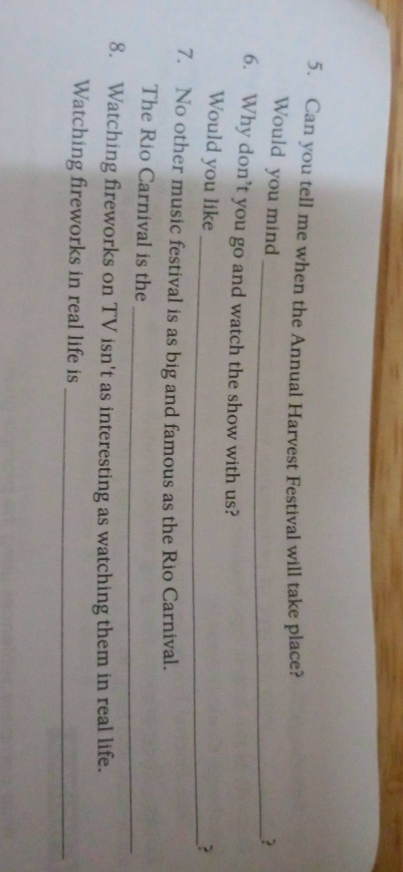 Can you tell me when the Annual Harvest Festival will take place? 
Would you mind 
_? 
6. Why don’t you go and watch the show with us? 
Would you like 
_? 
7. No other music festival is as big and famous as the Rio Carnival. 
_ 
The Rio Carnival is the 
8. Watching fireworks on TV isn't as interesting as watching them in real life. 
Watching fireworks in real life is_