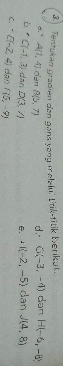 Tentukan gradien dari garis yang melalui titik-titik berikut. 
a." A(1,4) dan B(5,7)
d.· G(-3,-4) dan H(-6,-8)
b. C(-1,3) dan D(3,7) I(-2,-5) dan J(4,8)
e. ' 
C. E(-2,4) dan F(5,-9)