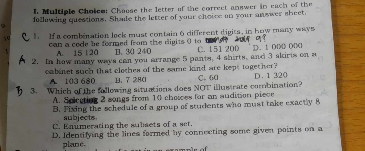 Choose the letter of the correct answer in each of the
following questions. Shade the letter of your choice on your answer sheet.
9.
10 1. If a combination lock must contain 6 different digits, in how many ways
can a code be formed from the digits ( to
1 A. 15 120 B. 30 240 C. 151 200 D. 1 000 000
2. In how many ways can you arrange 5 pants, 4 shirts, and 3 skirts on a
cabinet such that clothes of the same kind are kept together?
A. 103 680 B. 7 280 C. 60 D. 1 320
3. Which of the following situations does NOT illustrate combination?
A. Selecting 2 songs from 10 choices for an audition piece
B. Fixing the schedule of a group of students who must take exactly 8
subjects.
C. Enumerating the subsets of a set.
D. Identifying the lines formed by connecting some given points on a
plane,