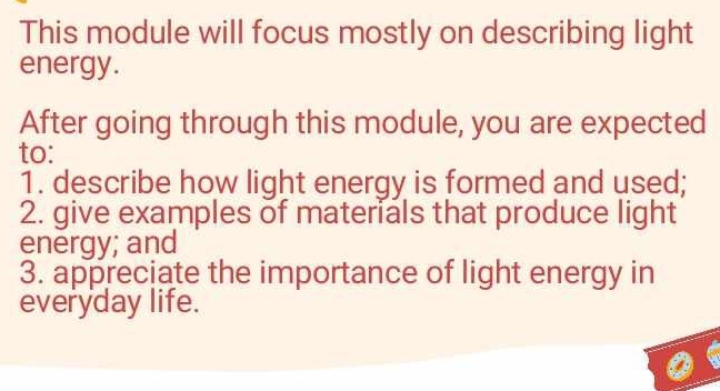 This module will focus mostly on describing light 
energy. 
After going through this module, you are expected 
to: 
1. describe how light energy is formed and used; 
2. give examples of materials that produce light 
energy; and 
3. appreciate the importance of light energy in 
everyday life.