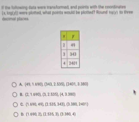 if the following data were transformed, and points with the coordinates
(x, log(y)) were plotted, what points would be plotted? Round log (y) to three
decimal places
A. (49,1.690),(343,2.535), (2401,3.380)
B. (2,1.690), (3,2.535), (4,3.380)
C. (1.690,49), (2.535,343), (3.380,2401)
D. (1.690,2),(2.535,3), (3.380,4)