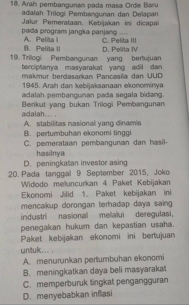 Arah pembangunan pada masa Orde Baru
adalah Trilogi Pembangunan dan Delapan
Jalur Pemerataan. Kebijakan ini dicapai
pada program jangka panjang ....
A. Pelita I C. Pelita III
B. Pelita II D. Pelita IV
19. Trilogi Pembangunan yang bertujuan
terciptanya masyarakat yang adil dan
makmur berdasarkan Pancasila dan UUD
1945. Arah dan kebijaksanaan ekonominya
adalah pembangunan pada segala bidang.
Berikut yang bukan Trilogi Pembangunan
adalah... .
A. stabilitas nasional yang dinamis
B. pertumbuhan ekonomi tinggi
C. pemerataan pembangunan dan hasil-
hasilnya
D. peningkatan investor asing
20. Pada tanggal 9 September 2015, Joko
Widodo meluncurkan 4 Paket Kebijakan
Ekonomi Jilid 1. Paket kebijakan ini
mencakup dorongan terhadap daya saing
industri nasional melalui deregulasi,
penegakan hukum dan kepastian usaha.
Paket kebijakan ekonomi ini bertujuan
untuk... .
A. menurunkan pertumbuhan ekonomi
B. meningkatkan daya beli masyarakat
C. memperburuk tingkat pengangguran
D. menyebabkan inflasi