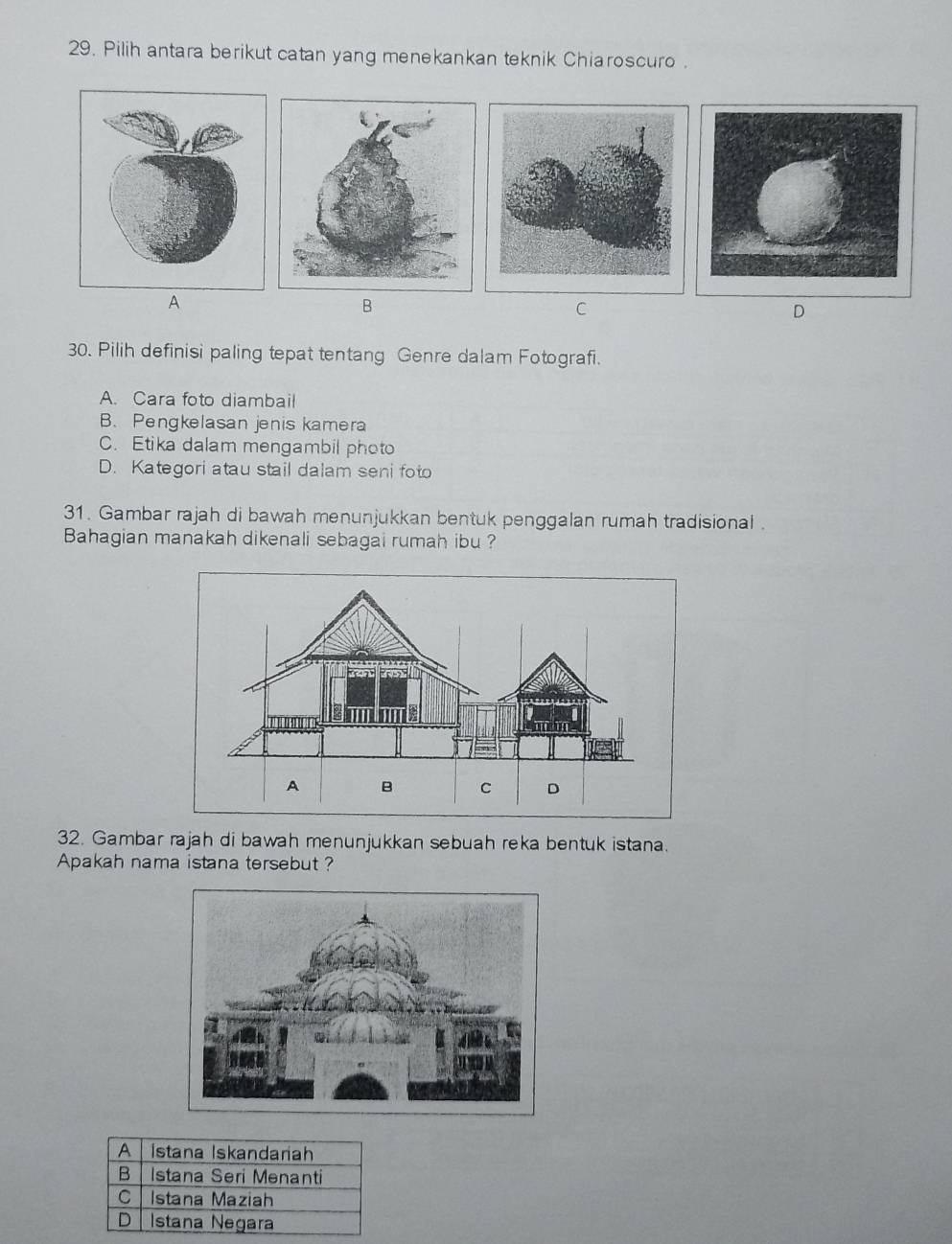 Pilih antara berikut catan yang menekankan teknik Chiaroscuro .
A
B
C
D
30. Pilih definisi paling tepat tentang Genre dalam Fotografi.
A. Cara foto diambail
B. Pengkelasan jenis kamera
C. Etika dalam mengambil photo
D. Kategori atau stail dalam seni foto
31. Gambar rajah di bawah menunjukkan bentuk penggalan rumah tradisional .
Bahagian manakah dikenali sebagai rumah ibu ?
32. Gambar rajah di bawah menunjukkan sebuah reka bentuk istana.
Apakah nama istana tersebut ?