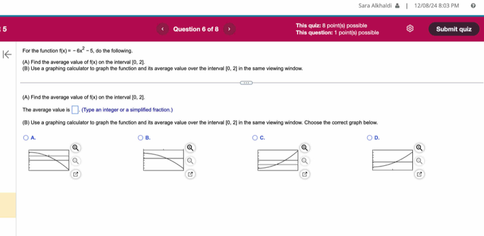 Sara Alkhaldi 12/08/24 8:03 PM
5 Question 6 of 8 This quiz: 8 point(s) possible Submit quiz
This question: 1 point(s) possible
For the function f(x)=-6x^2-5 , do the following.
(A) Find the average value of f(x) on the interval [0,2]. 
(B) Use a graphing calculator to graph the function and its average value over the interval [0,2] in the same viewing window.
(A) Find the average value of f(x) on the interval [0,2]. 
The average value is □ (Type an integer or a simplified fraction.)
(B) Use a graphing calculator to graph the function and its average value over the interval [0,2] in the same viewing window. Choose the correct graph below.
A.
B.
C.
D.