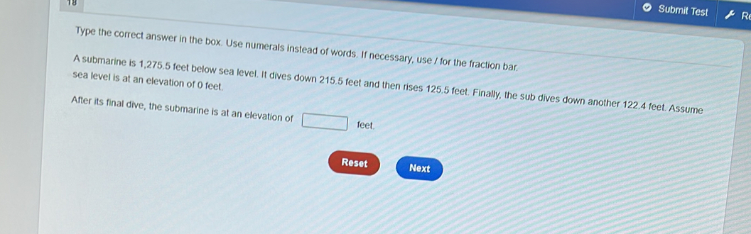 Submit Test R 
Type the correct answer in the box. Use numerals instead of words. If necessary, use / for the fraction bar 
sea level is at an elevation of 0 feet. 
A submarine is 1,275.5 feet below sea level. It dives down 215.5 feet and then rises 125.5 feet. Finally, the sub dives down another 122.4 feet. Assume 
After its final dive, the submarine is at an elevation of □ feet. 
Reset Next