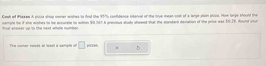 Cost of Pizzas A pizza shop owner wishes to find the 95% confidence interval of the true mean cost of a large plain pizza. How large should the 
sample be if she wishes to be accurate to within $0.16? A previous study showed that the standard deviation of the price was $0.28. Round your 
final answer up to the next whole number. 
The owner needs at least a sample of □ pizzas. × 5