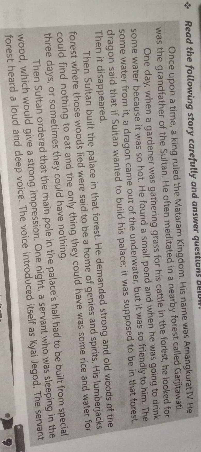 Read the following story carefully and answer questions belu 
Once upon a time, a king ruled the Mataram Kingdom. His name was Amangkurat IV. He 
was the grandfather of the Sultan. He often meditated in a nearby forest called Garjitawati. 
One day, when a gardener was gathering grass for his cattle in the forest, he looked for 
some water because it was so hot. He found a small pond and when he was going to drink 
some water from it, a dragon came out of the underwater, but it was so friendly to him. The 
dragon said that if Sultan wanted to build his palace; it was supposed to be in that forest. 
Then it disappeared. 
Then Sultan built the palace in that forest. He demanded strong and old woods of the 
forest where those woods lied were said to be a home of genies and spirits. His lumberjacks 
could find nothing to eat and the only thing they could have was some rice and water for 
three days, or sometimes they could have nothing. 
Then Sultan ordered that the main pole in the palace’s hall had to be built from special 
wood, which would give a strong impression. One night, a servant who was sleeping in the 
forest heard a loud and deep voice. The voice introduced itself as Kyai Jegod. The servant