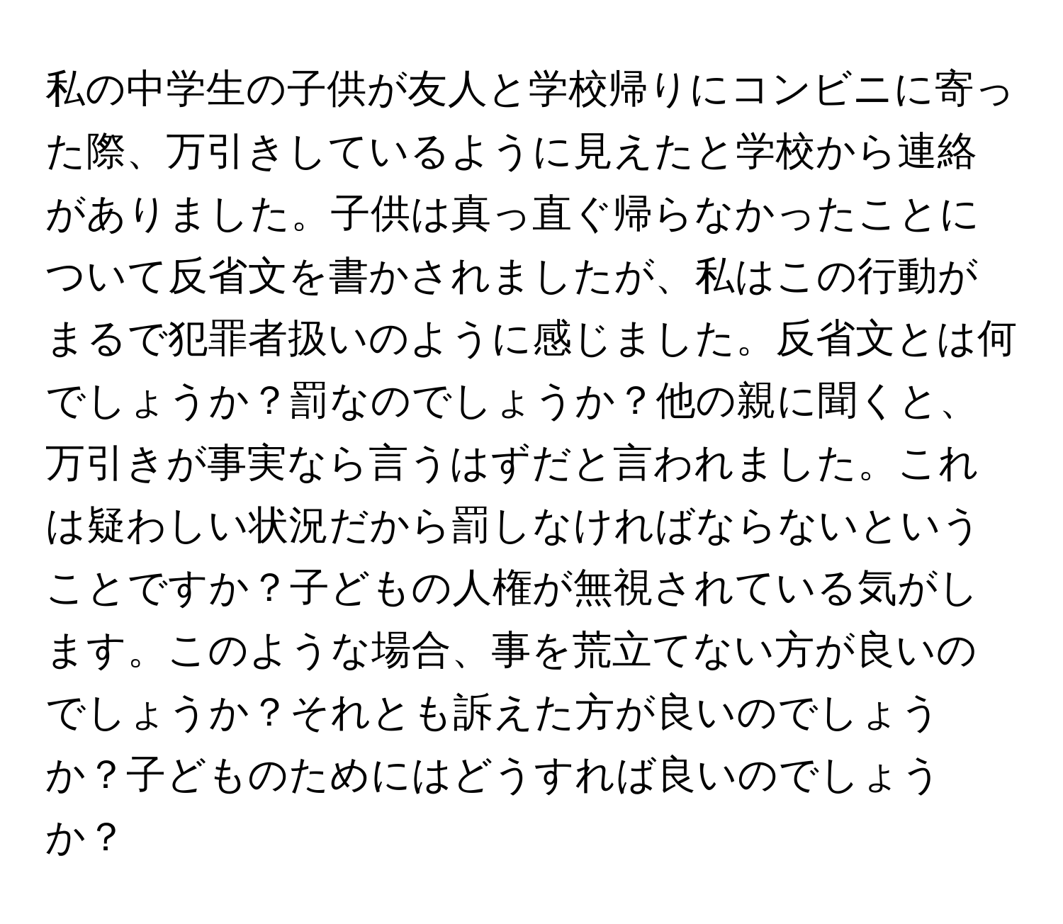 私の中学生の子供が友人と学校帰りにコンビニに寄った際、万引きしているように見えたと学校から連絡がありました。子供は真っ直ぐ帰らなかったことについて反省文を書かされましたが、私はこの行動がまるで犯罪者扱いのように感じました。反省文とは何でしょうか？罰なのでしょうか？他の親に聞くと、万引きが事実なら言うはずだと言われました。これは疑わしい状況だから罰しなければならないということですか？子どもの人権が無視されている気がします。このような場合、事を荒立てない方が良いのでしょうか？それとも訴えた方が良いのでしょうか？子どものためにはどうすれば良いのでしょうか？