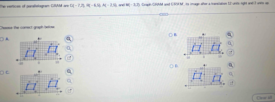 The vertices of parallelogram GRAM are G(-7,2), R(-6,5), A(-2,5) , and M(-3,2) Graph GRAM and G'R'A'M', its image after a translation 12 units right and 2 units up
Choose the correct graph below.
B.
A.

D.
Ciear all