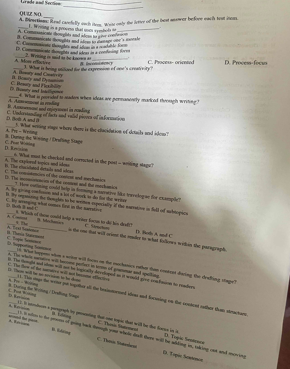 Grade and Section:_
_
QUIZ NO.
_
A. Directions: Read carefully each item. Write only the letter of the best answer before each test item.
_1. Writing is a process that uses symbols to_
A. Communicate thoughts and ideas to give confusion
B. Communicate thoughts and ideas to damage one’s morale
C. Communicate thoughts and ideas in a readable form
D. Communicate thoughts and ideas in a confusing form
_2. Writing is said to be known as_
.
A. More effective B. Inconsistency C. Process- oriented D. Process-focus
_3. What is being utilized for the expression of one’s creativity?
A. Beauty and Creativity
B. Beauty and Dynamism
C. Beauty and Flexibility
D. Beauty and Intelligence
_4. What is provided to readers when ideas are permanently marked through writing?
A. Amusement in reading
B. Amusement and enjoyment in reading
C. Understanding of facts and valid pieces of information
D. Both A and B
_5. What writing stage where there is the elucidation of details and ideas?
A. Pre - Writing
B. During the Writing / Drafting Stage
C. Post Writing
D. Revision
_A. The explored topics and ideas 6. What must be checked and corrected in the post - writing stage?
B. The elucidated details and ideas
C. The consistencies of the content and mechanics
D. The inconsistencies of the content and the mechanics
7. How outlining could help in forming a narrative like travelogue for example?
A. By giving confusion and a lot of work to do for the writer
_B. By organizing the thoughts to be written especially if the narrative is full of subtopics
C. By arranging what comes first in the narrative
D. Both B and C
8. Which of these could help a writer focus to do his draft?
A. Content_ B. Mechanics C. Structure D. Both A and C
A. Text Sentence B. Thesis Statement
_9. The is the one that will orient the reader to what follows within the paragraph.
C. Topic Sentence
D. Supporting Sentence
A. The whole narrative will become perfect in terms of grammar and spelling.
10. What happens when a writer will focus on the mechanics rather than content during the drafting stage?
C. The flow of the narrative will not become effective
B. The thought and ideas will not be logically developed as it would give confusion to readers
_D. There will be no revision to be done
A. Pre - Writing B. During the Writing / Drafting Stage
C. Post Writing
_11. This stage the writer put together all the brainstormed ideas and focusing on the content rather than structure
D. Revision
A. Revision
12. It introduces a paragraph by presenting that one topic that will be the focus in it
around the piece.
B. Editing C. Thesis Statement
3. It refers to the process of going back through your whole draft there will be adding in, taking out and moving
A. Revision B. Editing C. Thesis Statement
D. Topic Sentence
D. Topic Sentence