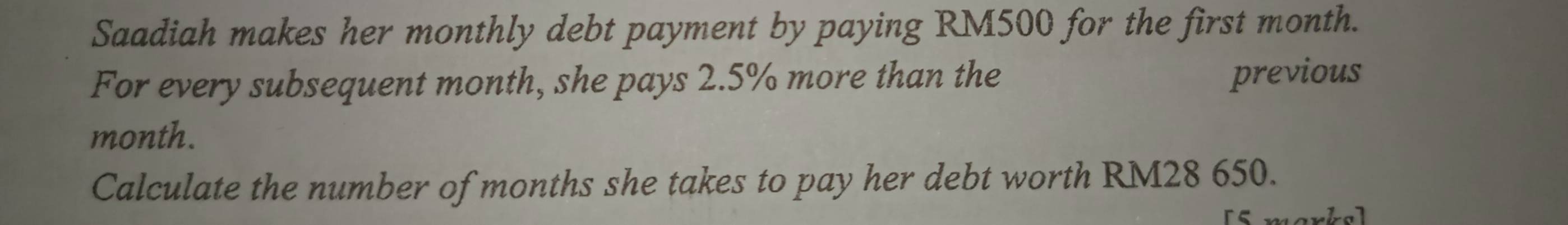 Saadiah makes her monthly debt payment by paying RM500 for the first month. 
For every subsequent month, she pays 2.5% more than the previous
month. 
Calculate the number of months she takes to pay her debt worth RM28 650.