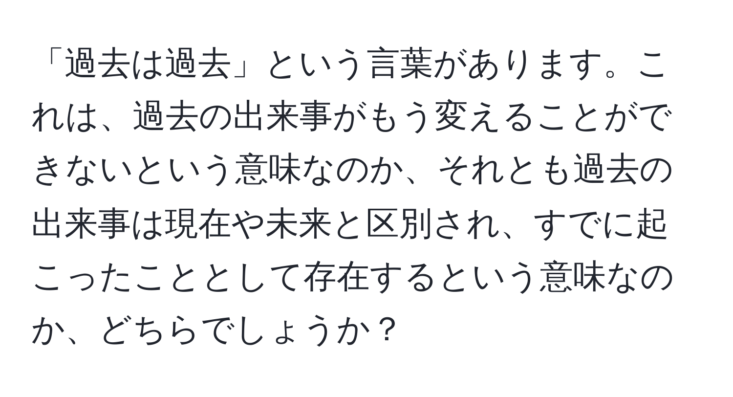 「過去は過去」という言葉があります。これは、過去の出来事がもう変えることができないという意味なのか、それとも過去の出来事は現在や未来と区別され、すでに起こったこととして存在するという意味なのか、どちらでしょうか？