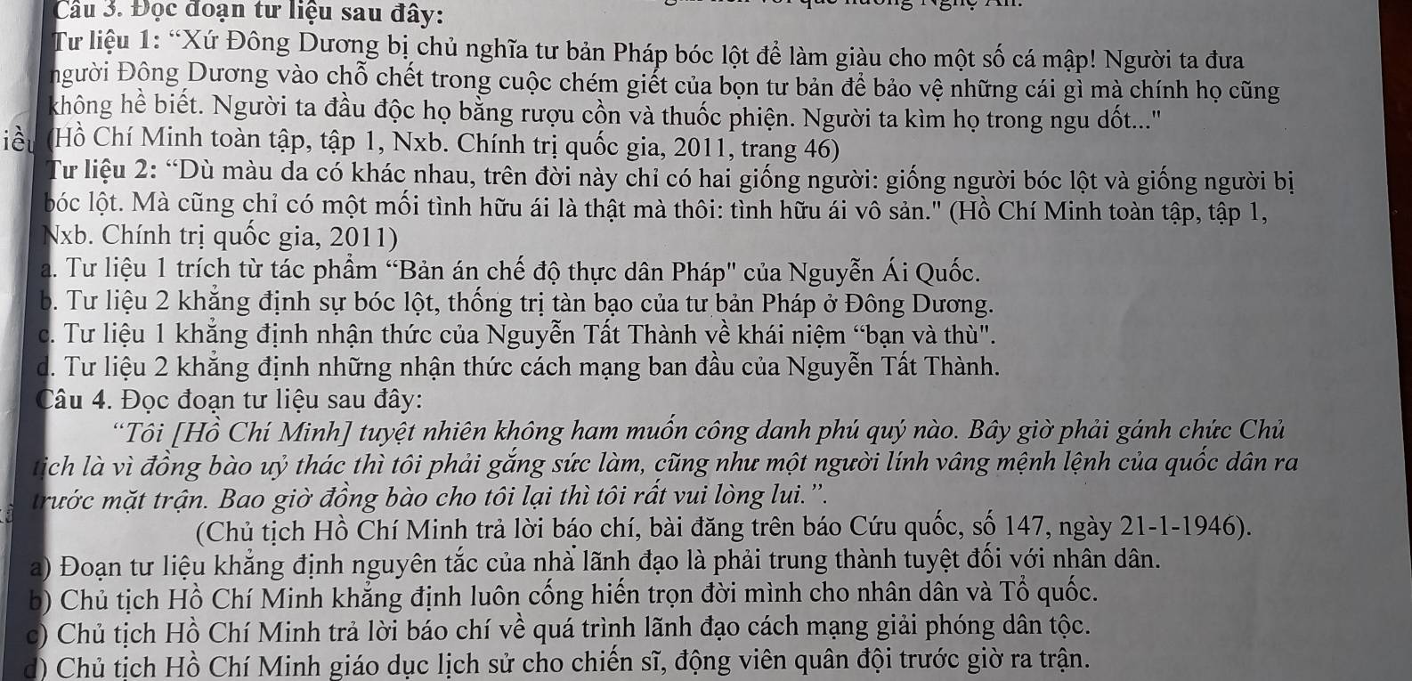 Đọc đoạn tư liệu sau đây:
Tư liệu 1: “Xứ Đông Dương bị chủ nghĩa tư bản Pháp bóc lột để làm giàu cho một số cá mập! Người ta đưa
gười Động Dương vào chỗ chết trong cuộc chém giết của bọn tư bản để bảo vệ những cái gì mà chính họ cũng
không hề biết. Người ta đầu độc họ bằng rượu cồn và thuốc phiện. Người ta kìm họ trong ngu dốt...'
iều Hồ Chí Minh toàn tập, tập 1, Nxb. Chính trị quốc gia, 2011, trang 46)
Tư liệu 2: “Dù màu da có khác nhau, trên đời này chỉ có hai giống người: giống người bóc lột và giống người bị
lbóc lột. Mà cũng chỉ có một mối tình hữu ái là thật mà thôi: tình hữu ái vô sản." (Hồ Chí Minh toàn tập, tập 1,
Nxb. Chính trị quốc gia, 2011)
a. Tư liệu 1 trích từ tác phẩm “Bản án chế độ thực dân Pháp' của Nguyễn Ái Quốc.
b. Tư liệu 2 khẳng định sự bóc lột, thống trị tàn bạo của tư bản Pháp ở Đông Dương.
c. Tư liệu 1 khẳng định nhận thức của Nguyễn Tất Thành về khái niệm “bạn và thù".
d. Tư liệu 2 khẳng định những nhận thức cách mạng ban đầu của Nguyễn Tất Thành.
Câu 4. Đọc đoạn tư liệu sau đây:
“Tôi [Hồ Chí Minh] tuyệt nhiên không ham muốn công danh phú quý nào. Bây giờ phải gánh chức Chủ
tich là vì đồng bào uỷ thác thì tôi phải gắng sức làm, cũng như một người lính vâng mệnh lệnh của quốc dân ra
trước mặt trận. Bao giờ đồng bào cho tôi lại thì tôi rất vui lòng lui.''.
(Chủ tịch Hồ Chí Minh trả lời báo chí, bài đăng trên báo Cứu quốc, số 147, ngày 21-1-1946).
a) Đoạn tư liệu khẳng định nguyên tắc của nhà lãnh đạo là phải trung thành tuyệt đối với nhân dân.
b) Chủ tịch Hồ Chí Minh khẳng định luôn cống hiến trọn đời mình cho nhân dân và Tổ quốc.
c) Chủ tịch Hồ Chí Minh trả lời báo chí về quá trình lãnh đạo cách mạng giải phóng dân tộc.
d) Chủ tịch Hồ Chí Minh giáo dục lịch sử cho chiến sĩ, động viên quân đội trước giờ ra trận.