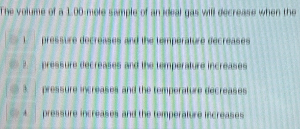 The volume of a 1.00-mole sample of an ideal gas will decrease when the
1. pressure decreases and the temperature decreases
2 pressure decreases and the temperature increases
3. pressure increases and the temperature decreases
4 pressure increases and the temperature increases