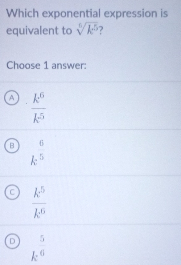 Which exponential expression is
equivalent to sqrt[6](k^5) 7
Choose 1 answer:
A  k^6/k^5 
B k^(frac 6)5
C  k^5/k^6 
D k^(frac 5)6