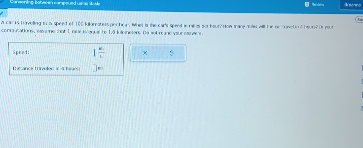 Converting between compound units: Basic Review Breanna 
Esp 
A car is traveling at a speed of 100 kilometers per hour. What is the car's speed in miles per hour? How many miles will the car travel in 4 hours? In your 
computations, assume that 1 mile is equal to 1.6 kilometers. Do not round your answers. 
Speed:  mi/h  × 5 
Distance traveled in 4 hours : mi