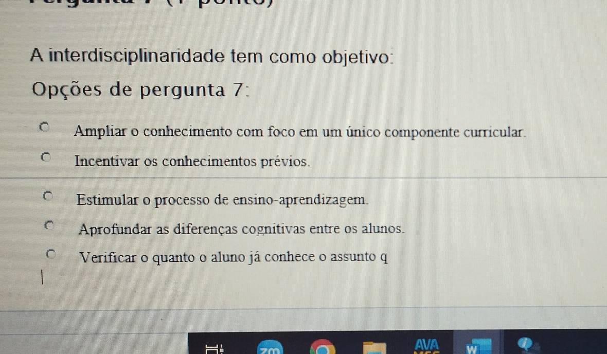 A interdisciplinaridade tem como objetivo:
Opções de pergunta 7:
Ampliar o conhecimento com foco em um único componente curricular.
Incentivar os conhecimentos prévios.
Estimular o processo de ensino-aprendizagem.
Aprofundar as diferenças cognitivas entre os alunos.
Verificar o quanto o aluno já conhece o assunto q