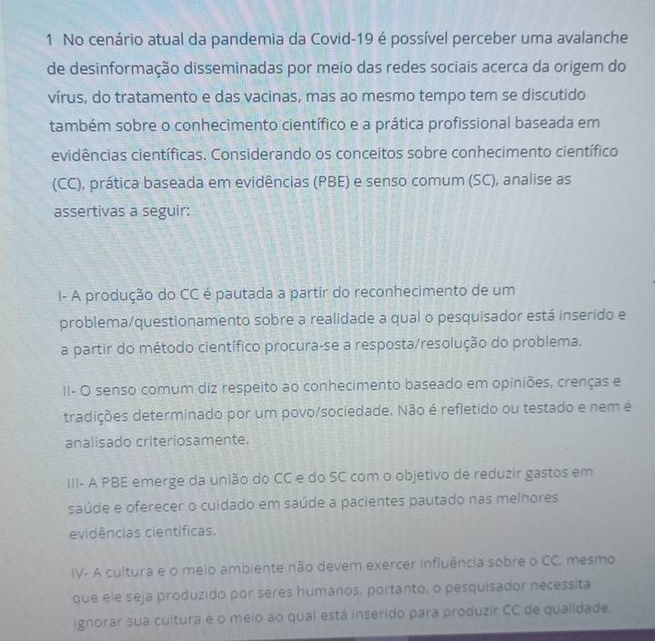 No cenário atual da pandemia da Covid-19 é possível perceber uma avalanche
de desinformação disseminadas por meio das redes sociais acerca da origem do
vírus, do tratamento e das vacinas, mas ao mesmo tempo tem se discutido
também sobre o conhecimento científico e a prática profissional baseada em
evidências científicas. Considerando os conceitos sobre conhecimento científico
(CC), prática baseada em evidências (PBE) e senso comum (SC), analise as
assertivas a seguir:
I- A produção do CC é pautada a partir do reconhecimento de um
problema/questionamento sobre a realidade a qual o pesquisador está inserido e
a partir do método científico procura-se a resposta/resolução do problema.
II- O senso comum diz respeito ao conhecimento baseado em opiniões, crenças e
tradições determinado por um povo/sociedade. Não é refletido ou testado e nem é
analisado criteriosamente.
III- A PBE emerge da união do CC e do SC com o objetivo de reduzir gastos em
saúde e oferecer o cuidado em saúde a pacientes pautado nas melhores
evidências científicas.
IV- A cultura e o meio ambiente não devem exercer influência sobre o CC, mesmo
que ele seja produzido por seres humanos, portanto, o pesquisador necessita
ignorar sua cultura e o meio ao qual está inserido para produzir CC de qualidade.