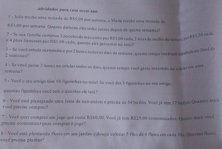 Atividades para casa sexto ano 
1 - João recebe uma mesada de RS5,00 por semana, e Maria recebe uma mesada de
R$3,00 por semana. Quanto dinheiro eles terão juntos depois de quatro semanas? 
2 - Se sua família comprou 3 pacotes de macarrão por RS5,00 cada, 2 latas de molho de tomatepor R$3,50 cada 
e 4 pães franceses por R$1,00 cada, quanto eles gastaram no total? 
3 - Se você estuda matemática por 2 horas todos os dias da semana, quanto tempo você terá estudado no final de
2 semanas? 
4 - Se você passa 3 horas no celular todos os dias, quanto tempo você gasta mexendo no celular em uma 
semana? 
5 - Você e seu amigo têm 10 figurinhas no total. Se você der 3 figurinhas ao seu amigo, 
quantas figurinhas você terá e quantas ele terá? 
6 - Você está planejando uma festa de aniversário e precisa de 54 balões, Você já tem 17 balões. Quantos mais 
você precisa comprar? 
7 - Você quer comprar um jogo que custa RS60,00. Você já tem R$25,00 economizados. Quanto mais você 
precísa economizar para comprar o jogo? 
8 - Você está plantando flores em seu jardim e deseja colocar 5 filas de 4 flores em cada fila, Quantas flores 
você precisa plantar?