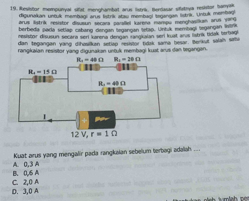 Resistor mempunyai sifat menghambat arus listrik. Berdasar sifatnya resistor banyak
digunakan untuk membagi arus listrik atau membagi tegangan listrik. Untuk membagi
arus listrik resistor disusun secara parallel karena mampu menghasilkan arus yang
berbeda pada setiap cabang dengan tegangan tetap. Untuk membagi tegangan listrik
resistor disusun secara seri karena dengan rangkaían seri kuat arus listrik tidak terbagi
dan tegangan yang dihasilkan setiap resistor tidak sama besar. Berikut salah satu
rangkaian resistor yang digunakan untuk membagi kuat arus dan tegangan.
Kuat arus yang mengalir pada rangkaian sebelum terbagi adalah ....
A. 0,3 A
B. 0,6 A
C. 2,0 A
D. 3,0 A