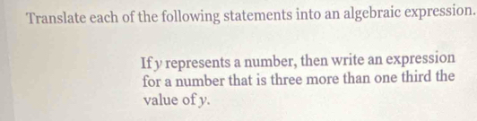 Translate each of the following statements into an algebraic expression. 
If y represents a number, then write an expression 
for a number that is three more than one third the 
value of y.