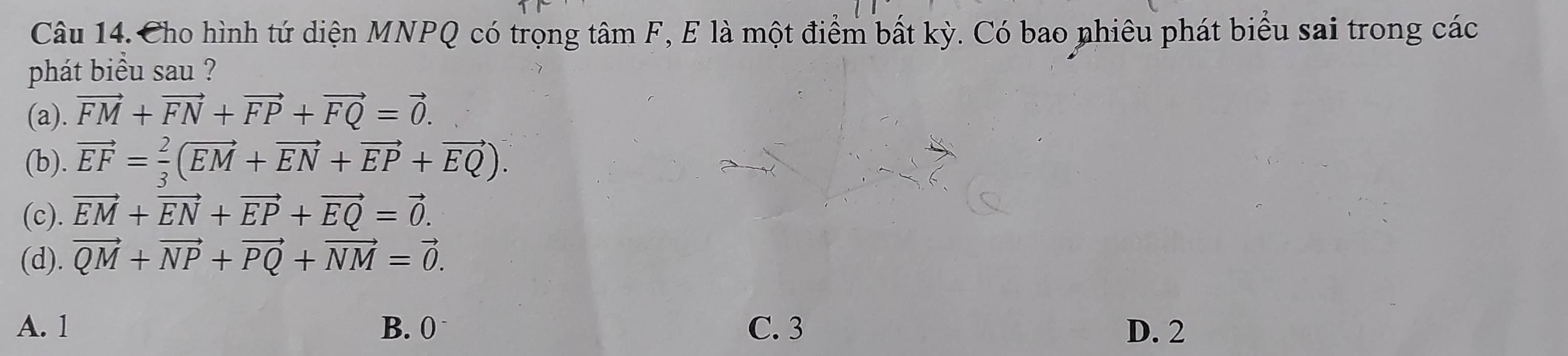 Cho hình tứ diện MNPQ có trọng tâm F, E là một điểm bất kỳ. Có bao nhiêu phát biểu sai trong các
phát biều sau ?
(a). vector FM+vector FN+vector FP+vector FQ=vector 0.
(b). vector EF= 2/3 (vector EM+vector EN+vector EP+vector EQ).
(c). vector EM+vector EN+vector EP+vector EQ=vector 0.
(d). vector QM+vector NP+vector PQ+vector NM=vector 0.
A. 1 B. 0 C. 3 D. 2