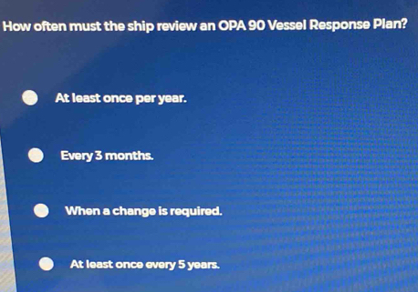 How often must the ship review an OPA 90 Vessel Response Plan?
At least once per year.
Every 3 months.
When a change is required.
At least once every 5 years.