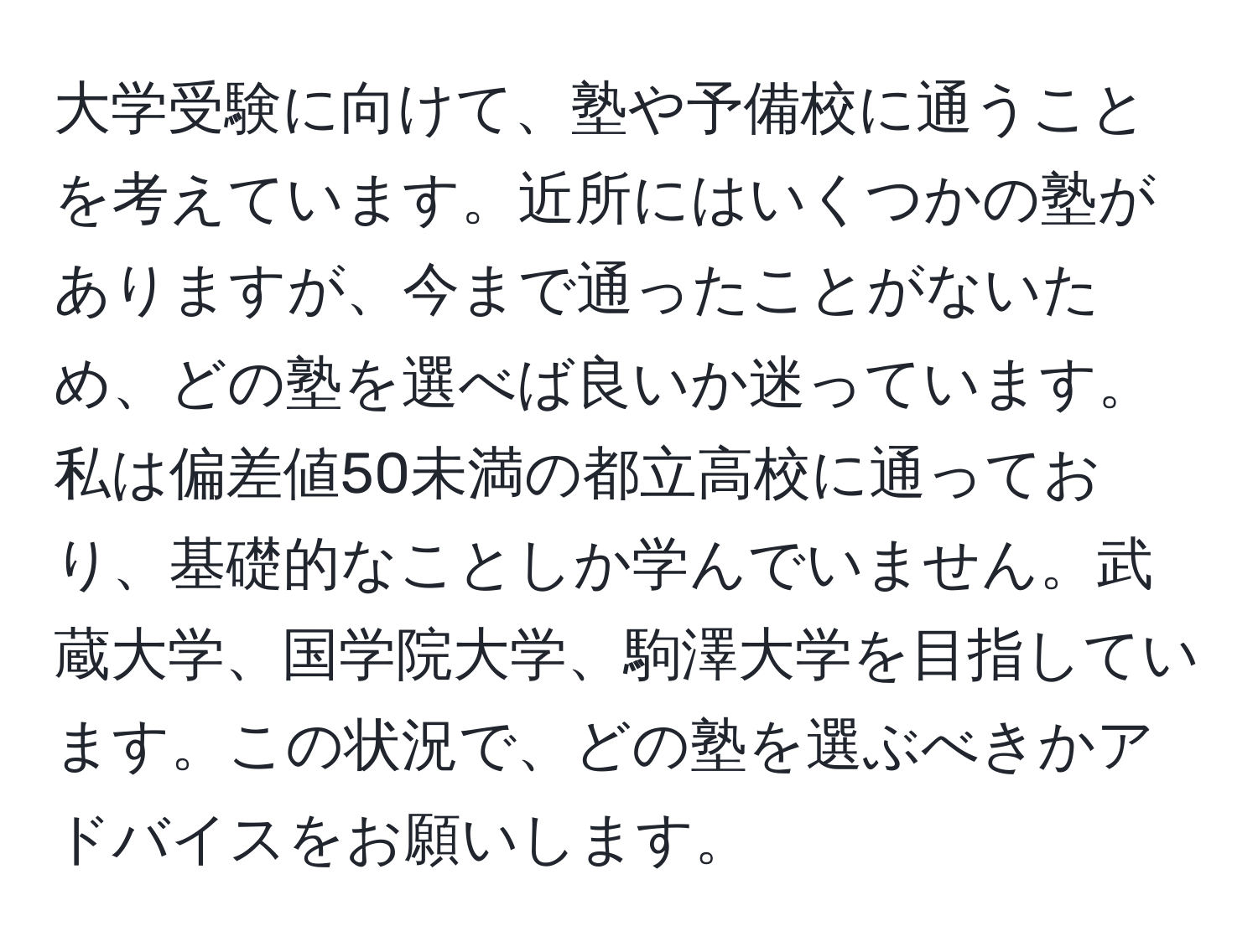 大学受験に向けて、塾や予備校に通うことを考えています。近所にはいくつかの塾がありますが、今まで通ったことがないため、どの塾を選べば良いか迷っています。私は偏差値50未満の都立高校に通っており、基礎的なことしか学んでいません。武蔵大学、国学院大学、駒澤大学を目指しています。この状況で、どの塾を選ぶべきかアドバイスをお願いします。