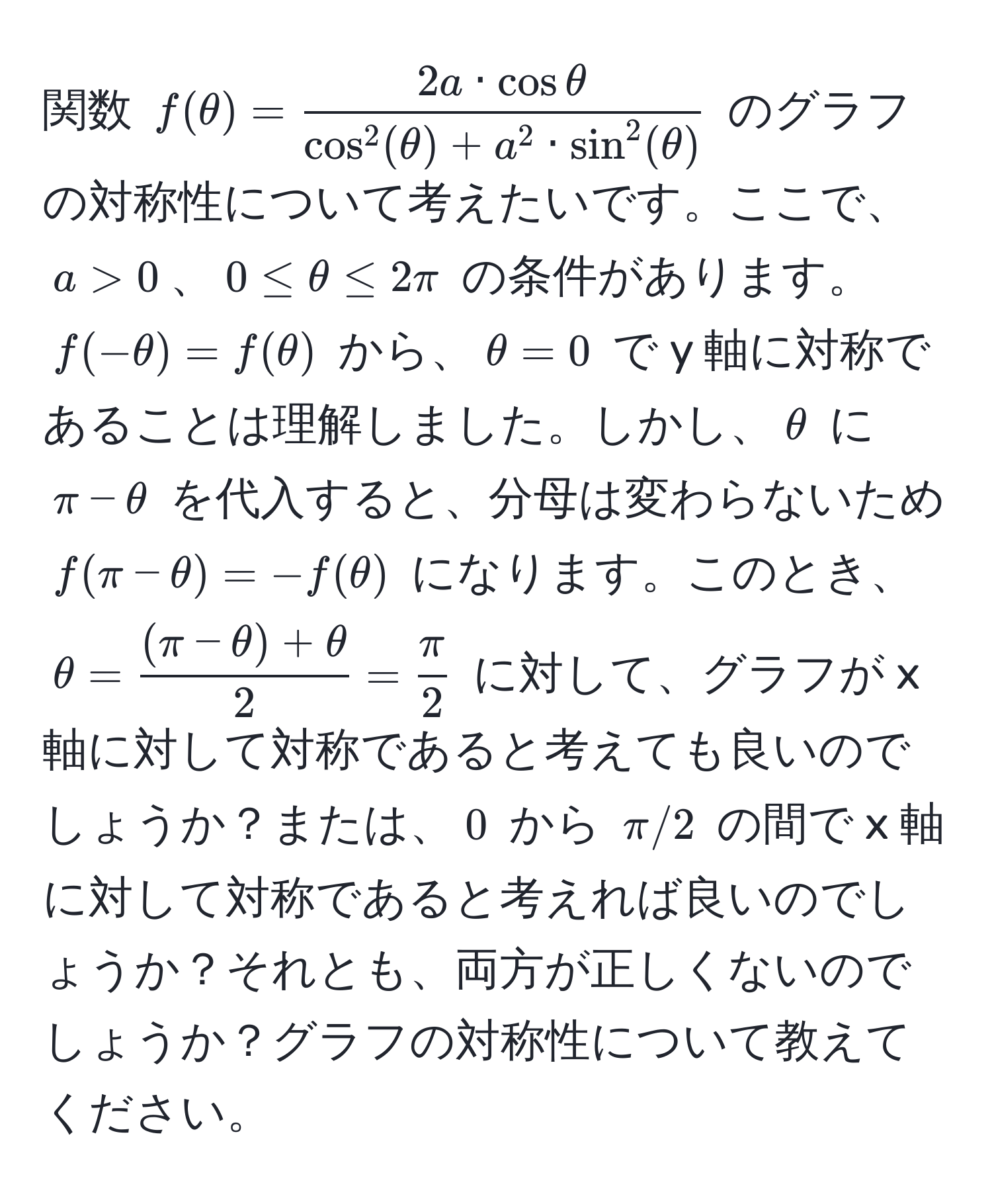 関数 $f(θ) = frac2a · cos θcos^(2(θ) + a^2 · sin^2(θ))$ のグラフの対称性について考えたいです。ここで、$a > 0$、$0 ≤ θ ≤ 2π$ の条件があります。$f(-θ) = f(θ)$ から、$θ = 0$ で y 軸に対称であることは理解しました。しかし、$θ$ に $π - θ$ を代入すると、分母は変わらないため $f(π - θ) = -f(θ)$ になります。このとき、$θ =  ((π - θ) + θ)/2  =  π/2 $ に対して、グラフが x 軸に対して対称であると考えても良いのでしょうか？または、$0$ から $π/2$ の間で x 軸に対して対称であると考えれば良いのでしょうか？それとも、両方が正しくないのでしょうか？グラフの対称性について教えてください。