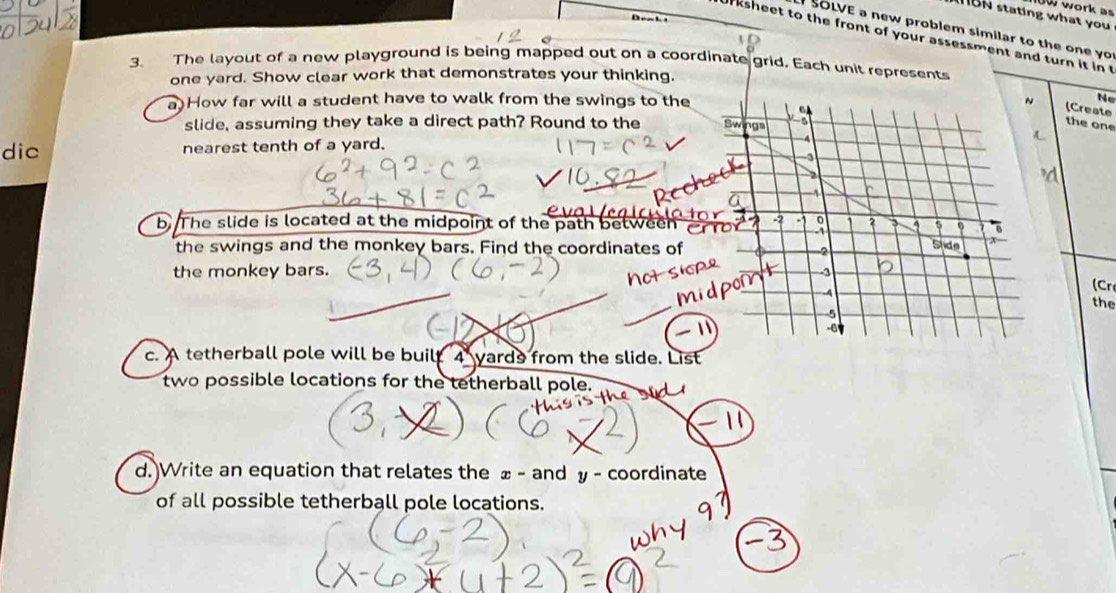 work as
BN stating what you 
D e  b 
SOLVE a new problem similar to the one yo 
ksheet to the front of your assessment and turn it in 
3. The layout of a new playground is being mapped out on a coordinate grid, Each unit represents
one yard. Show clear work that demonstrates your thinking.
a How far will a student have to walk from the swings to the  Ne
(Create
slide, assuming they take a direct path? Round to the the one
dic nearest tenth of a yard. 
b. The slide is located at the midpoint of the path between
the swings and the monkey bars. Find the coordinates of
the monkey bars. 
(Cr
the
1
c. A tetherball pole will be built 4 yards from the slide. List
two possible locations for the tetherball pole.
d.)Write an equation that relates the ± - and y - coordinate
of all possible tetherball pole locations.