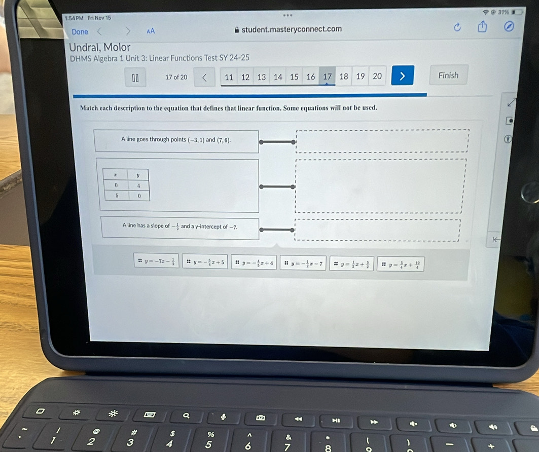 1:54 PM Fri Nov 15
Done < AA student.masteryconnect.com
Undral, Molor
DHMS Algebra 1 Unit 3: Linear Functions Test SY 24-25
 10 17 of 20 11 12 13 14 15 16 17 18 19 20 Finish
Match each description to the equation that defines that linear function. Some equations will not be used.
A line goes through points (-3,1) and (7,6). 
A line has a slope of - 1/2  and a y-intercept of −7.
|←
:: y=-7x- 1/2  :: y=- 5/4 x+5 :: y=- 4/5 x+4 :: y=- 1/2 x-7 :: y= 1/2 x+ 5/2  :: y= 5/4 x+ 19/4 
*
4
@ # $ % ^ &
 1
1 2 3 4 5 6 7 8 +