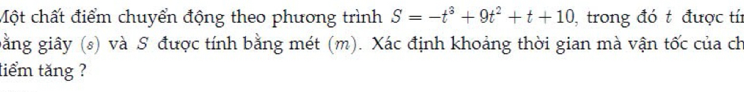 Một chất điểm chuyển động theo phương trình S=-t^3+9t^2+t+10 , trong đó t được tí 
gằng giây (s) và S được tính bằng mét (m). Xác định khoảng thời gian mà vận tốc của ch 
tiểm tăng ?