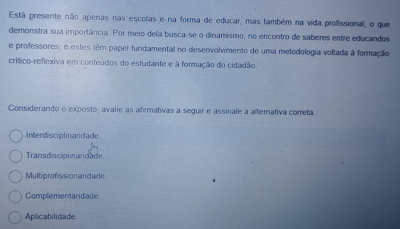 Está presente não apenas nas escolas e na forma de educar, mas também na vida profissional, o que
demonstra sua importância. Por meio dela busca-se o dinamismo, no encontro de saberes entre educandos
e professores; e estes têm papel fundamental no desenvolvimento de uma metodologia voltada à formação
crítico-reflexiva em conteúdos do estudante e à formação do cidadão.
Considerando o exposto, avalie as afirmativas a seguir e assinale a alternativa correta.
Interdis ciplinaridade.
Transdisciplinaridade
Multiprofissionaridade.
Complementaridade
Aplicabilidade.