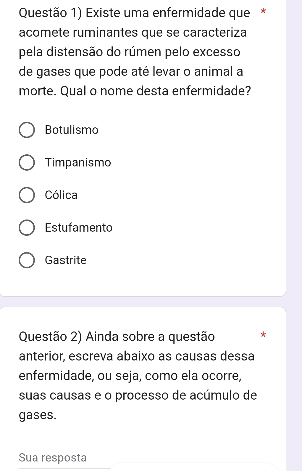 Questão 1) Existe uma enfermidade que*
acomete ruminantes que se caracteriza
pela distensão do rúmen pelo excesso
de gases que pode até levar o animal a
morte. Qual o nome desta enfermidade?
Botulismo
Timpanismo
Cólica
Estufamento
Gastrite
Questão 2) Ainda sobre a questão
*
anterior, escreva abaixo as causas dessa
enfermidade, ou seja, como ela ocorre,
suas causas e o processo de acúmulo de
gases.
Sua resposta