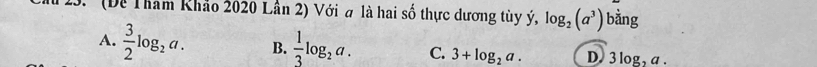 ' (Đề Tham Khảo 2020 Lần 2) Với a là hai số thực dương tùy ý, log _2(a^3) bằng
A.  3/2 log _2a. B.  1/3 log _2a. C. 3+log _2a. D 3log _2a.