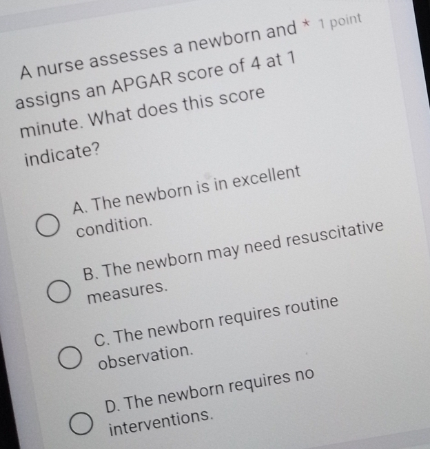 A nurse assesses a newborn and * 1 point
assigns an APGAR score of 4 at 1
minute. What does this score
indicate?
A. The newborn is in excellent
condition.
B. The newborn may need resuscitative
measures.
C. The newborn requires routine
observation.
D. The newborn requires no
interventions.