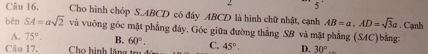 Cho hình chóp S. ABCD có đáy ABCD là hình chữ nhật, cạnh AB=a, AD=sqrt(3)a. Cạnh
bên SA=asqrt(2) và vuông góc mặt phẳng đáy. Góc giữa đường thẳng SB và mặt phẳng (SAC)bằng:
A. 75°.
B. 60°. C. 45°. 
Câu 17. Cho hình lăng trụ đi
D. 30°